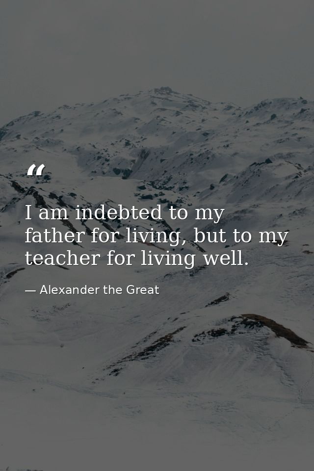 I am indebted to my father for living, but to my teacher for living well. — Alexander the Great