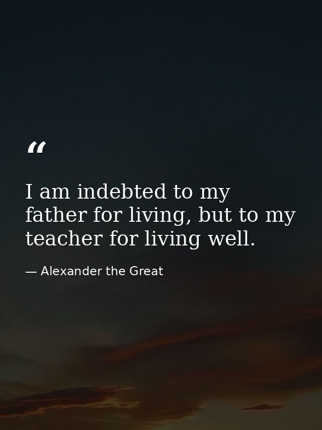 I am indebted to my father for living, but to my teacher for living well. — Alexander the Great