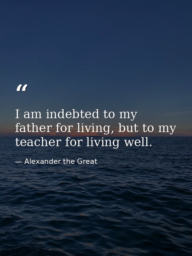 I am indebted to my father for living, but to my teacher for living well. — Alexander the Great