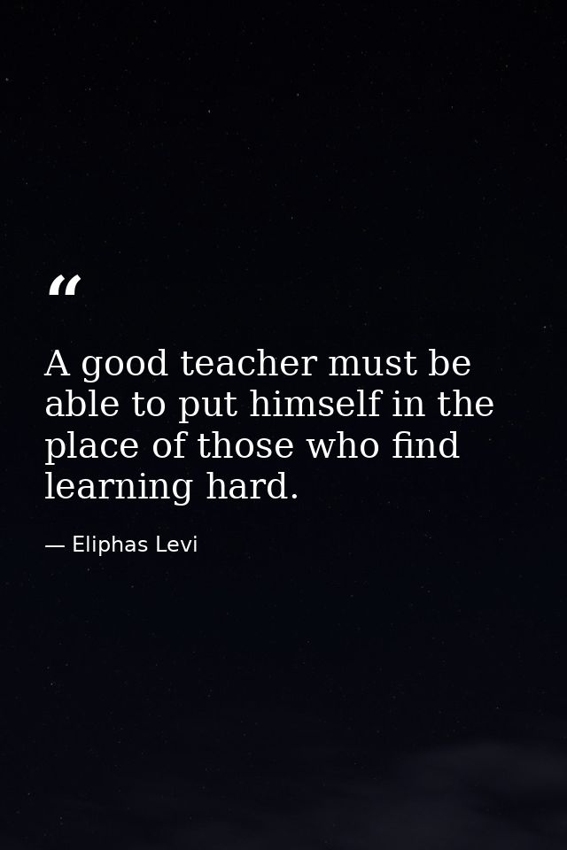 A good teacher must be able to put himself in the place of those who find learning hard. — Eliphas Levi