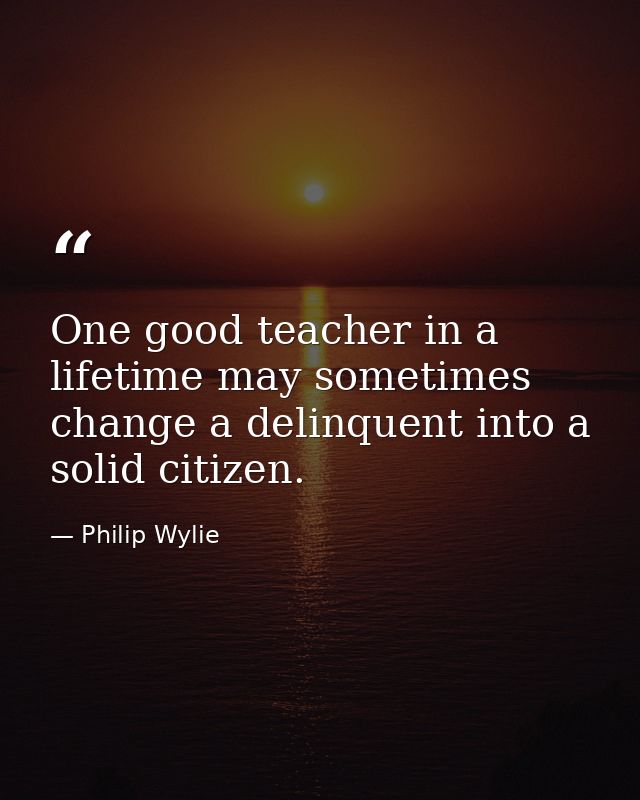 One good teacher in a lifetime may sometimes change a delinquent into a solid citizen. — Philip Wylie