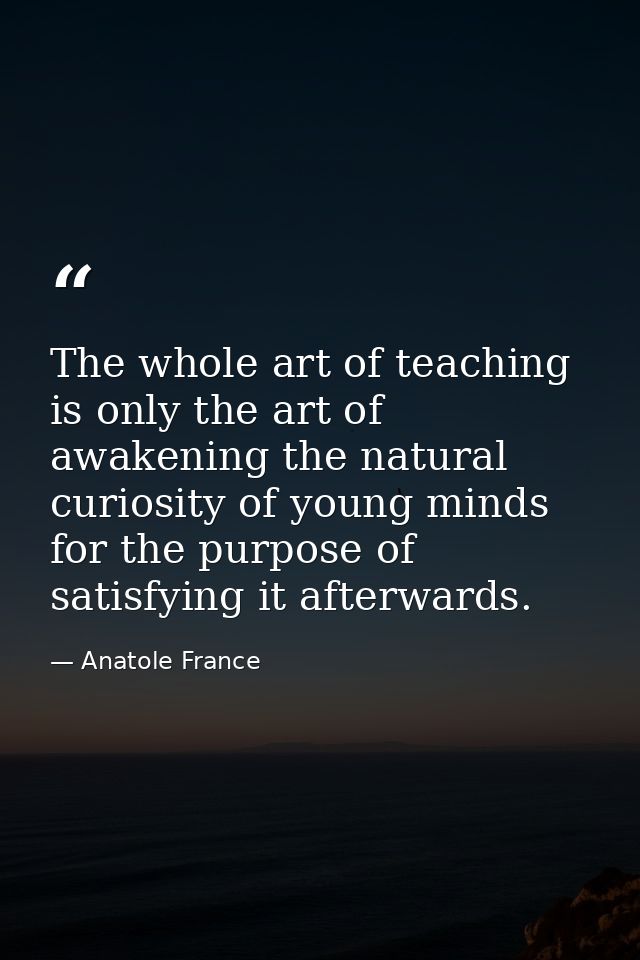 The whole art of teaching is only the art of awakening the natural curiosity of young minds for the purpose of satisfyin — Anatole France