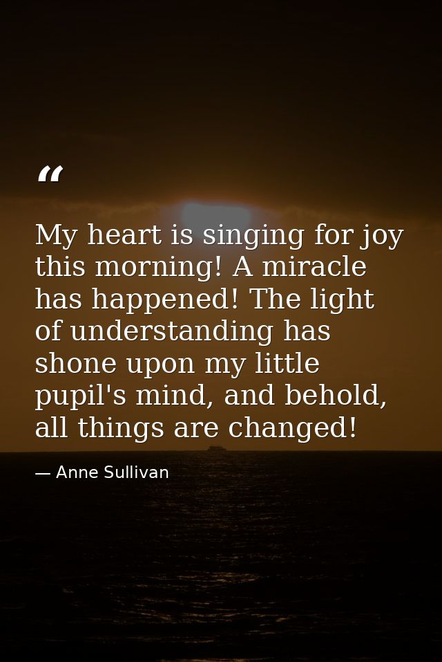 My heart is singing for joy this morning! A miracle has happened! The light of understanding has shone upon my little pu — Anne Sullivan