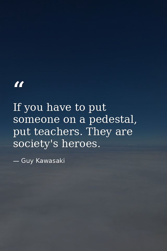If you have to put someone on a pedestal, put teachers. They are society's heroes. — Guy Kawasaki