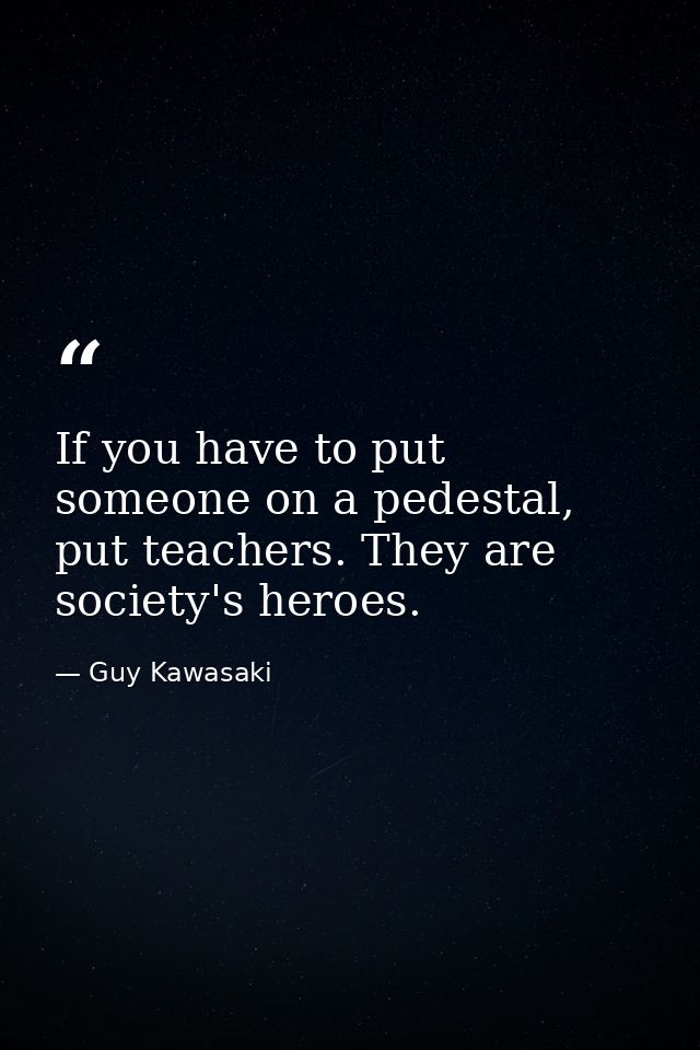 If you have to put someone on a pedestal, put teachers. They are society's heroes. — Guy Kawasaki