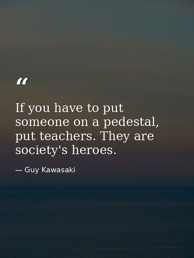 If you have to put someone on a pedestal, put teachers. They are society's heroes. — Guy Kawasaki