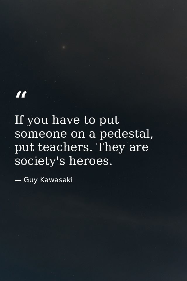 If you have to put someone on a pedestal, put teachers. They are society's heroes. — Guy Kawasaki