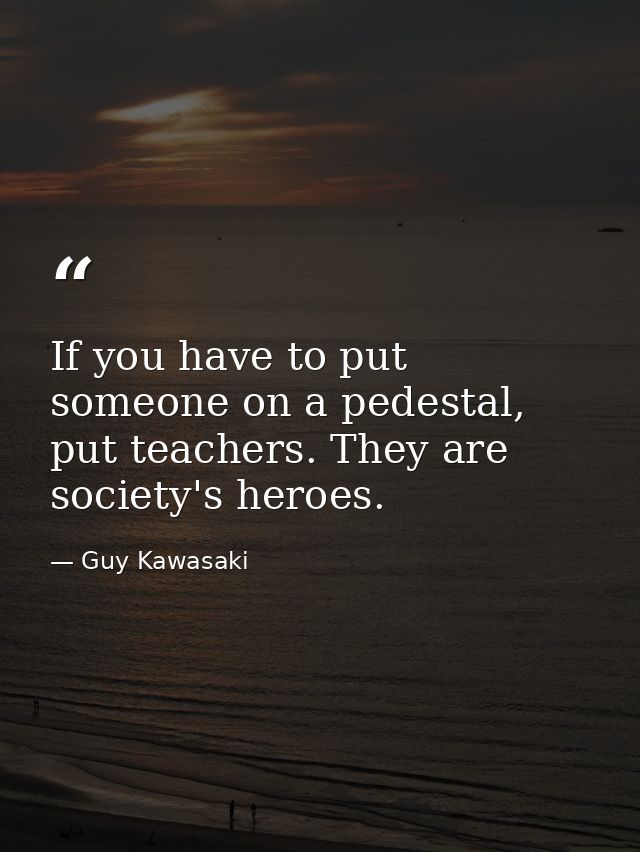 If you have to put someone on a pedestal, put teachers. They are society's heroes. — Guy Kawasaki