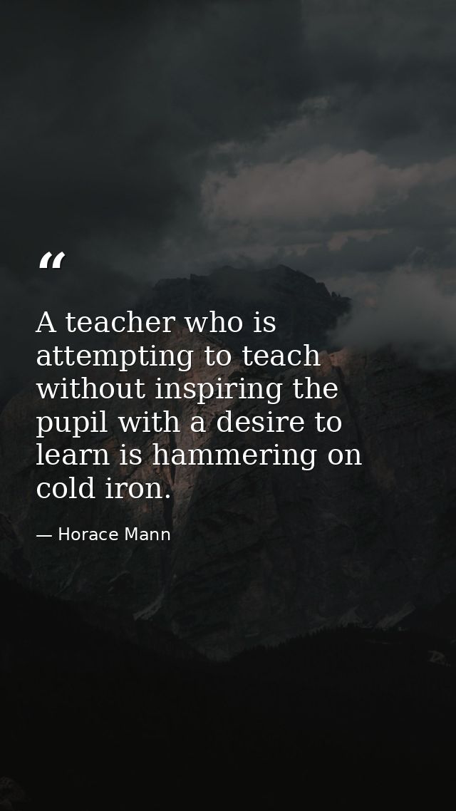A teacher who is attempting to teach without inspiring the pupil with a desire to learn is hammering on cold iron. — Horace Mann
