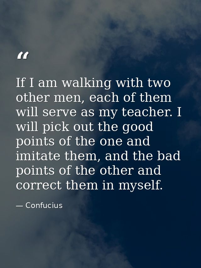 If I am walking with two other men, each of them will serve as my teacher. I will pick out the good points of the one an — Confucius