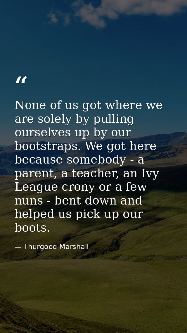 None of us got where we are solely by pulling ourselves up by our bootstraps. We got here because somebody - a parent, a — Thurgood Marshall