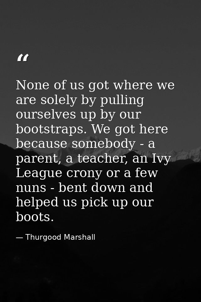 None of us got where we are solely by pulling ourselves up by our bootstraps. We got here because somebody - a parent, a — Thurgood Marshall