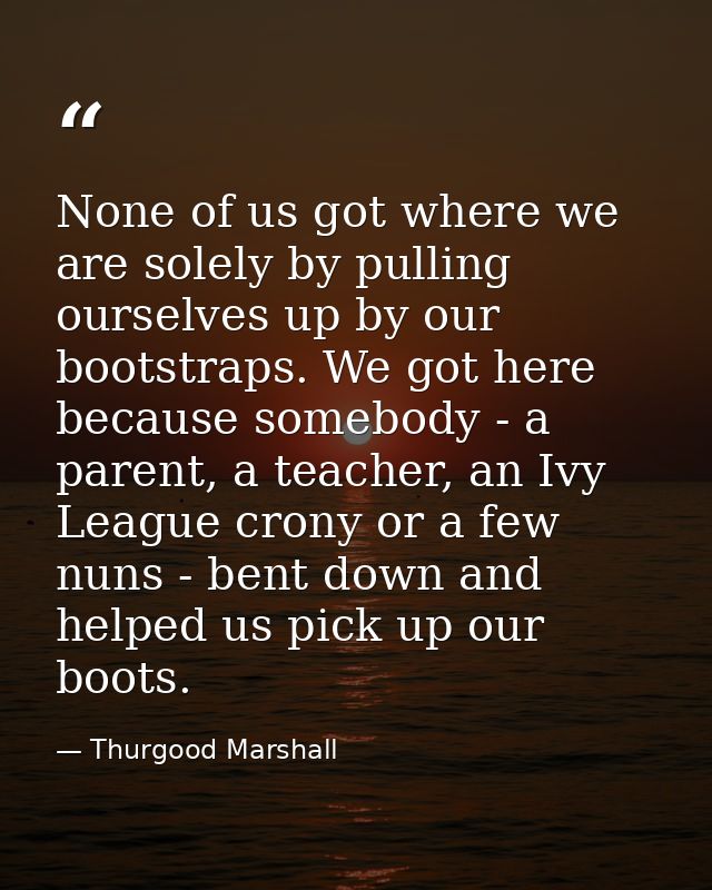 None of us got where we are solely by pulling ourselves up by our bootstraps. We got here because somebody - a parent, a — Thurgood Marshall