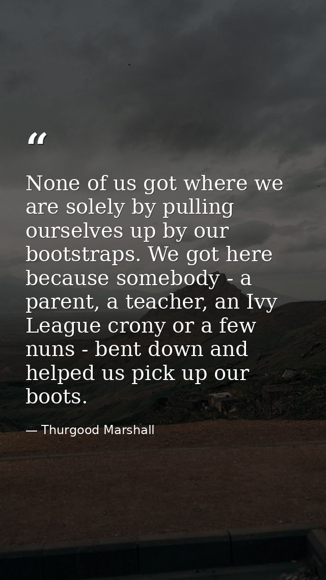 None of us got where we are solely by pulling ourselves up by our bootstraps. We got here because somebody - a parent, a — Thurgood Marshall