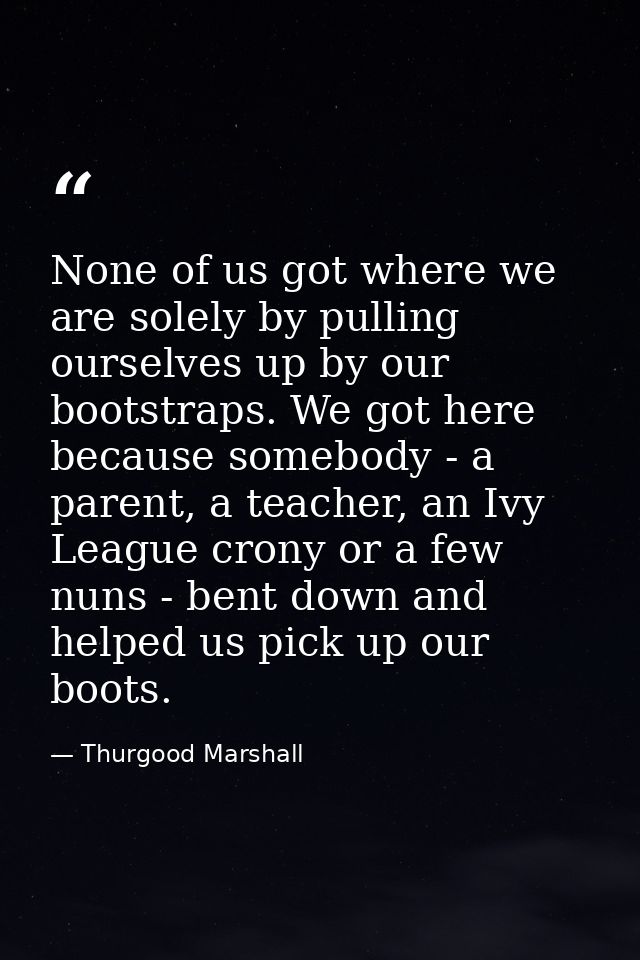None of us got where we are solely by pulling ourselves up by our bootstraps. We got here because somebody - a parent, a — Thurgood Marshall