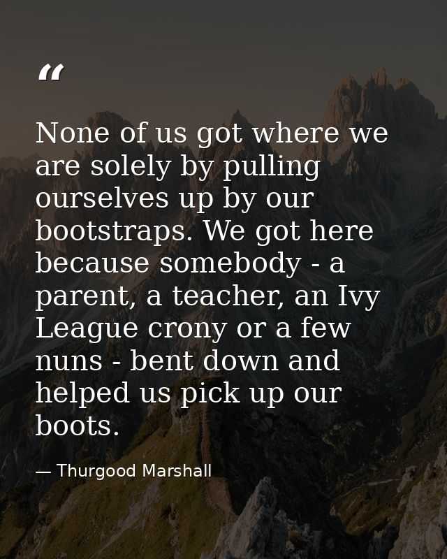 None of us got where we are solely by pulling ourselves up by our bootstraps. We got here because somebody - a parent, a — Thurgood Marshall