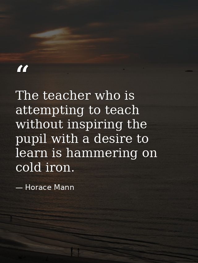 The teacher who is attempting to teach without inspiring the pupil with a desire to learn is hammering on cold iron. — Horace Mann