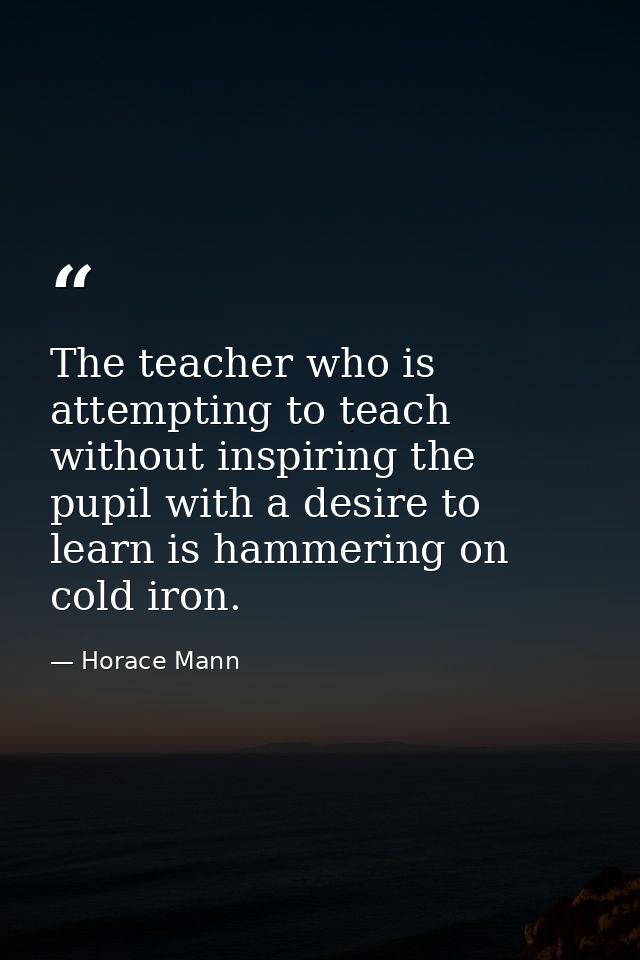 The teacher who is attempting to teach without inspiring the pupil with a desire to learn is hammering on cold iron. — Horace Mann