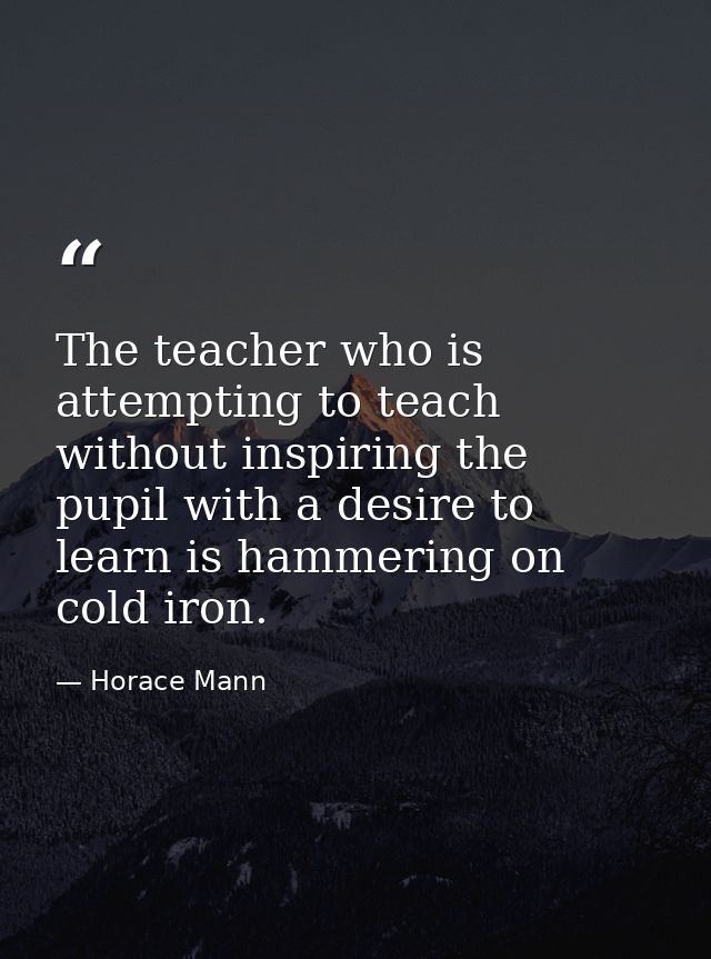 The teacher who is attempting to teach without inspiring the pupil with a desire to learn is hammering on cold iron. — Horace Mann