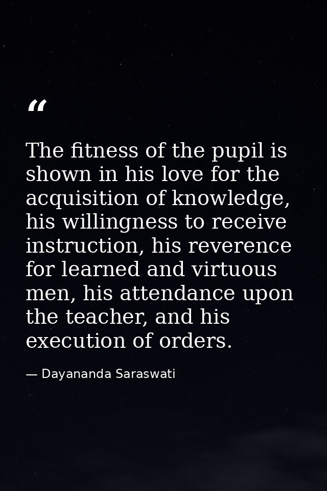 The fitness of the pupil is shown in his love for the acquisition of knowledge, his willingness to receive instruction,  — Dayananda Saraswati