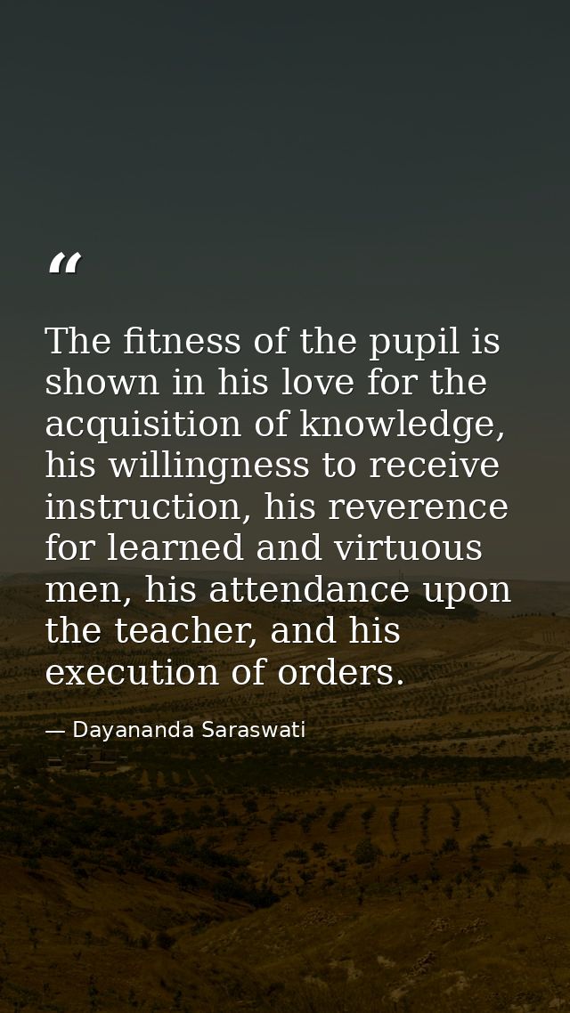 The fitness of the pupil is shown in his love for the acquisition of knowledge, his willingness to receive instruction,  — Dayananda Saraswati