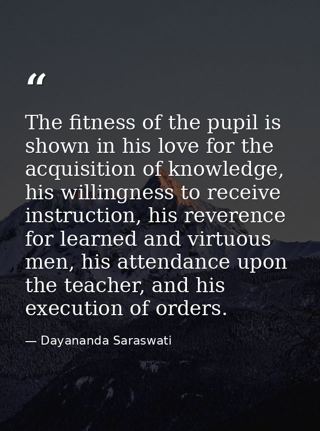 The fitness of the pupil is shown in his love for the acquisition of knowledge, his willingness to receive instruction,  — Dayananda Saraswati