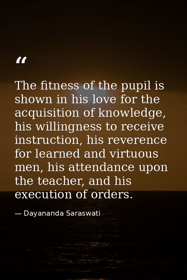 The fitness of the pupil is shown in his love for the acquisition of knowledge, his willingness to receive instruction,  — Dayananda Saraswati