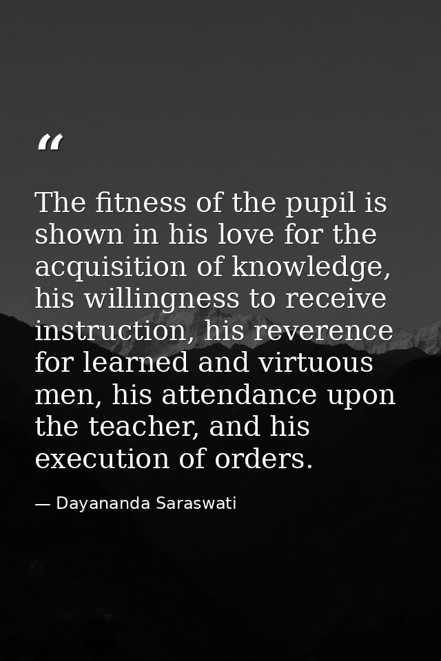 The fitness of the pupil is shown in his love for the acquisition of knowledge, his willingness to receive instruction,  — Dayananda Saraswati