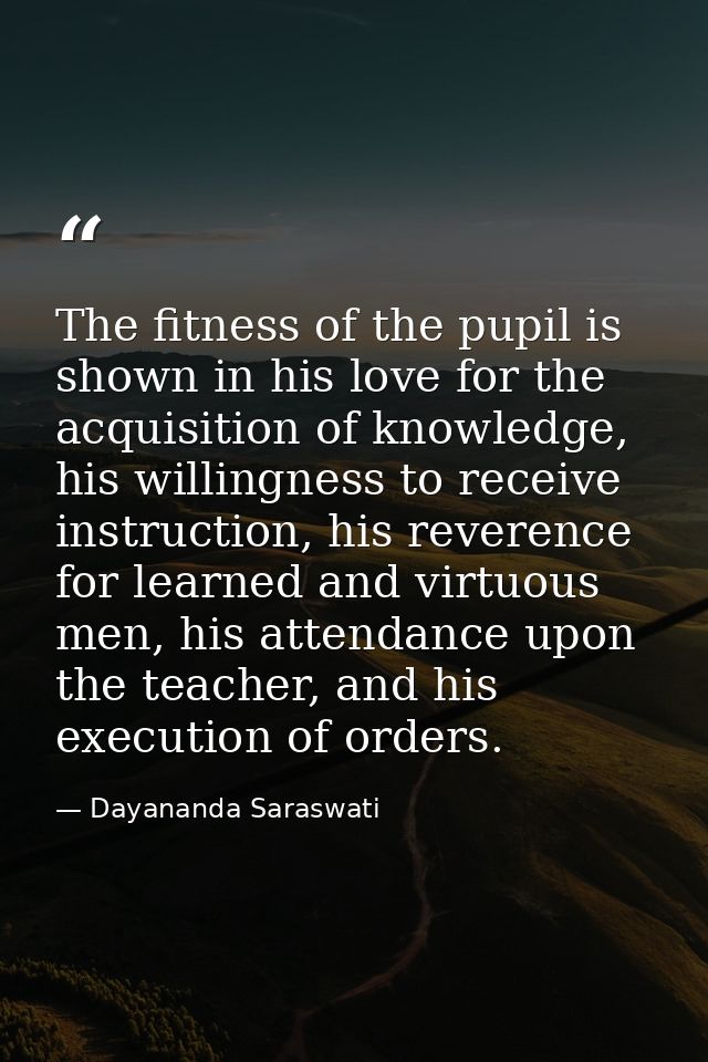 The fitness of the pupil is shown in his love for the acquisition of knowledge, his willingness to receive instruction,  — Dayananda Saraswati