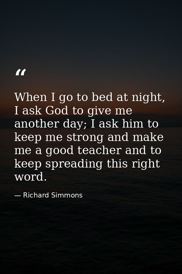 When I go to bed at night, I ask God to give me another day; I ask him to keep me strong and make me a good teacher and  — Richard Simmons