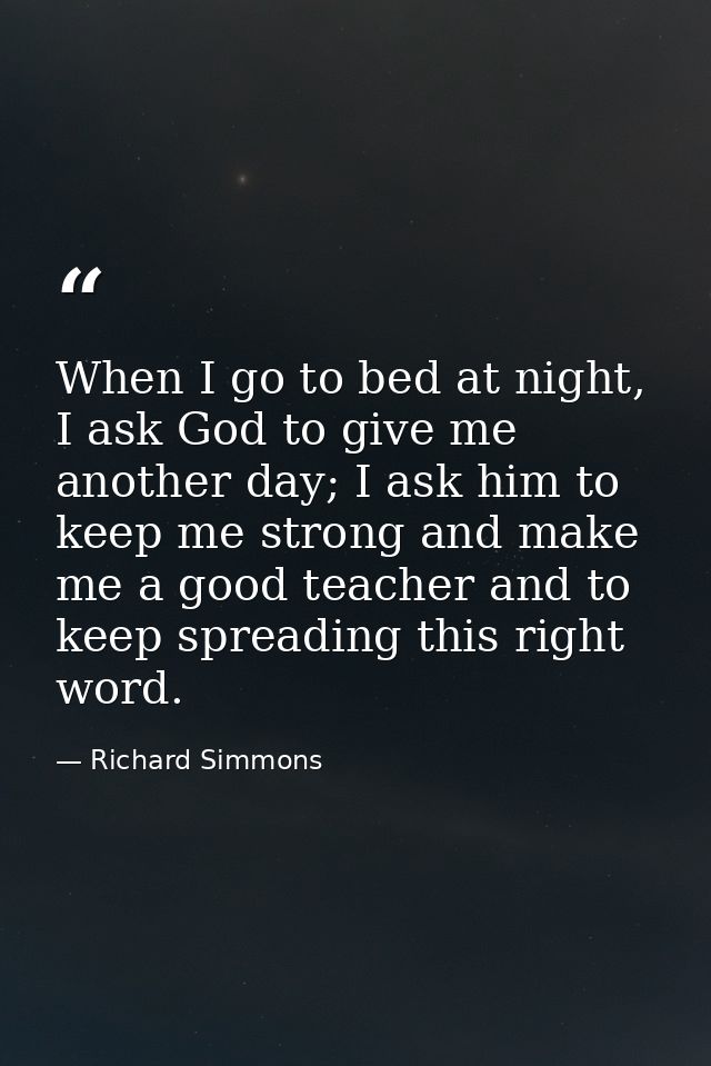 When I go to bed at night, I ask God to give me another day; I ask him to keep me strong and make me a good teacher and  — Richard Simmons