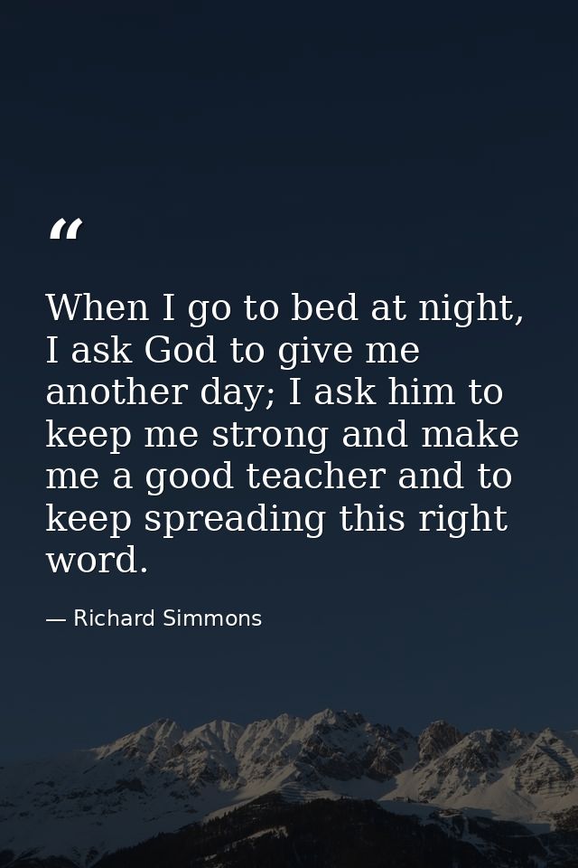 When I go to bed at night, I ask God to give me another day; I ask him to keep me strong and make me a good teacher and  — Richard Simmons