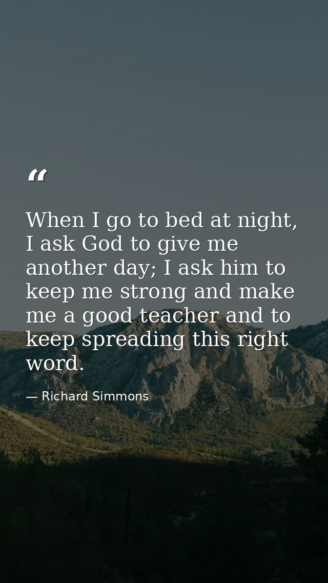 When I go to bed at night, I ask God to give me another day; I ask him to keep me strong and make me a good teacher and  — Richard Simmons
