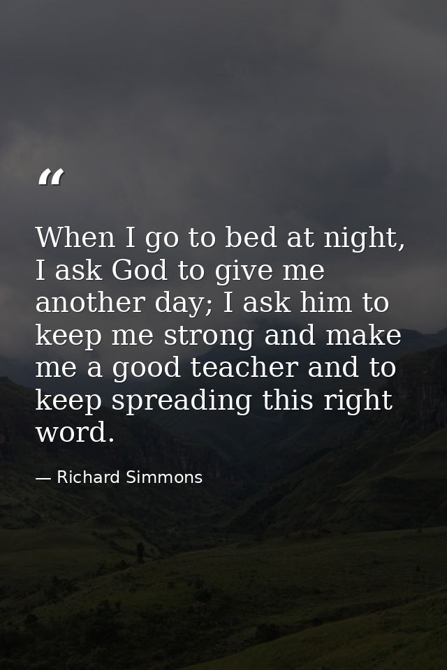 When I go to bed at night, I ask God to give me another day; I ask him to keep me strong and make me a good teacher and  — Richard Simmons