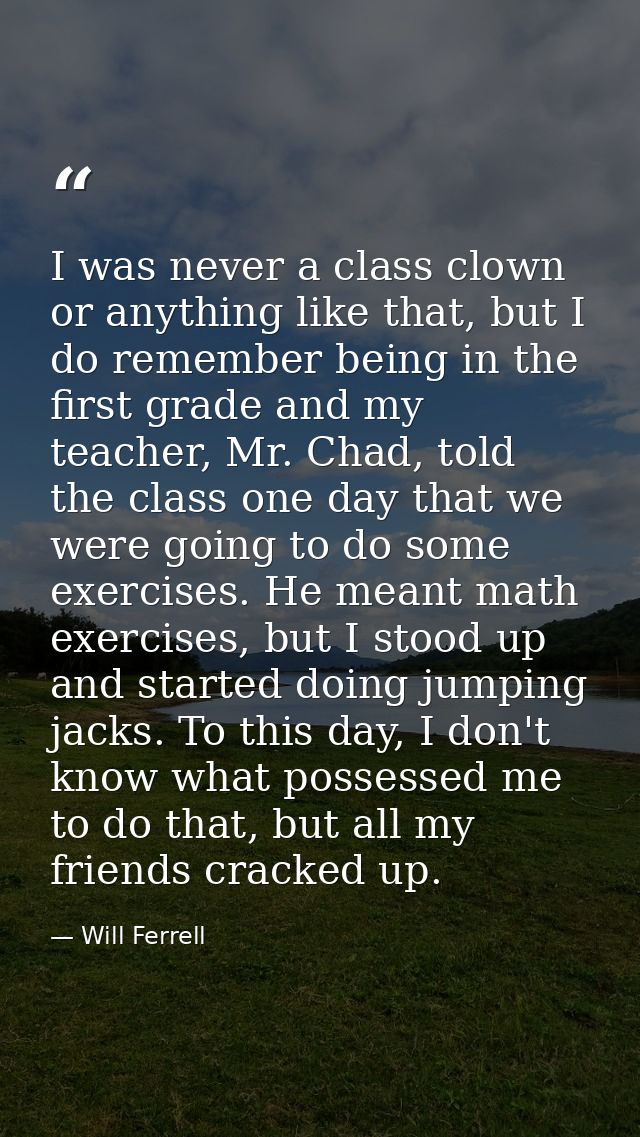 I was never a class clown or anything like that, but I do remember being in the first grade and my teacher, Mr. Chad, to — Will Ferrell