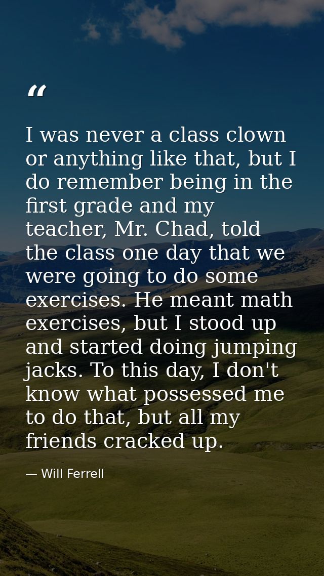 I was never a class clown or anything like that, but I do remember being in the first grade and my teacher, Mr. Chad, to — Will Ferrell