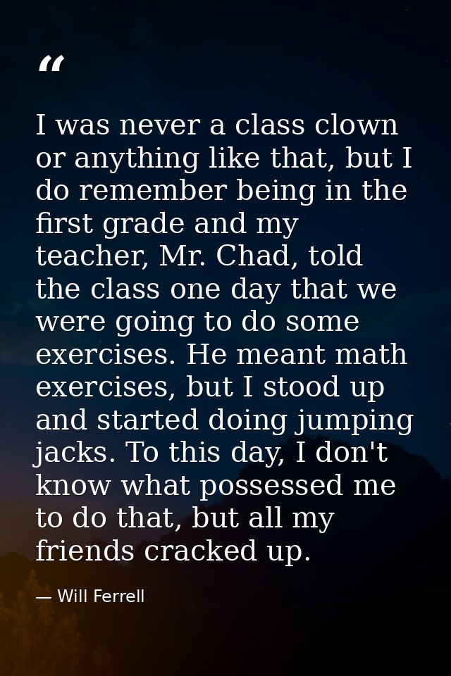 I was never a class clown or anything like that, but I do remember being in the first grade and my teacher, Mr. Chad, to — Will Ferrell