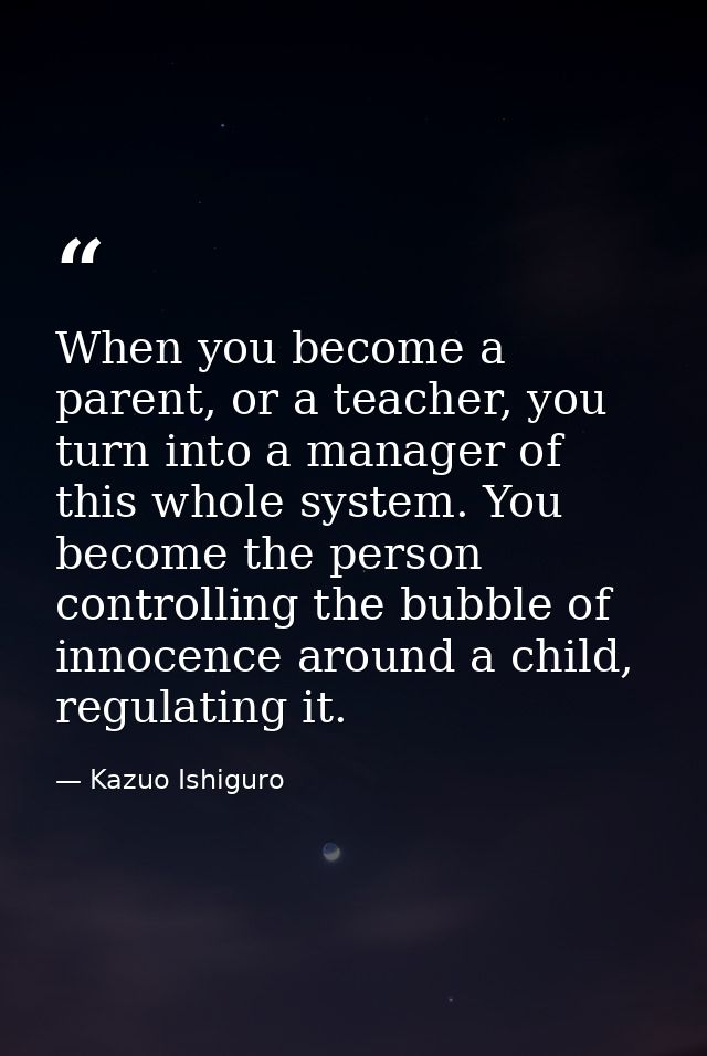 When you become a parent, or a teacher, you turn into a manager of this whole system. You become the person controlling  — Kazuo Ishiguro