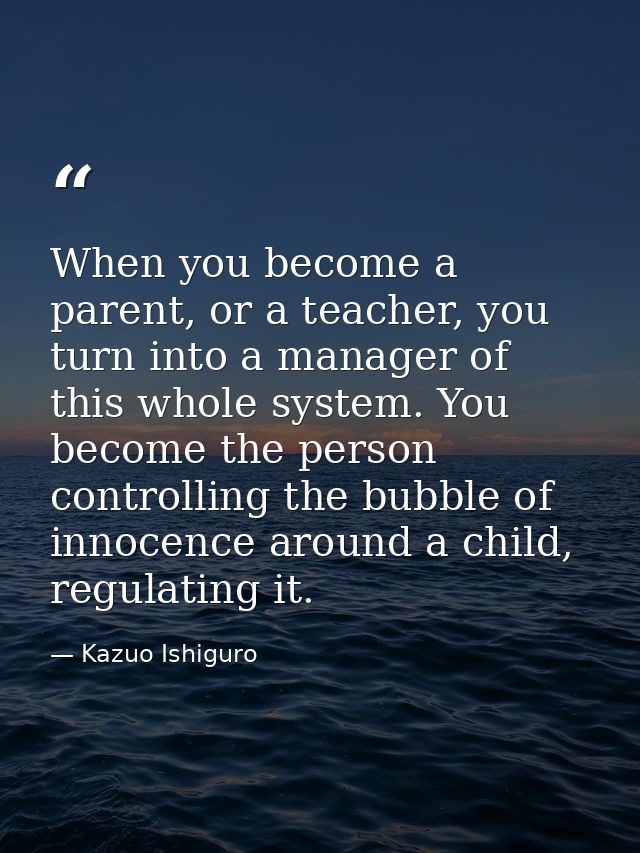 When you become a parent, or a teacher, you turn into a manager of this whole system. You become the person controlling  — Kazuo Ishiguro