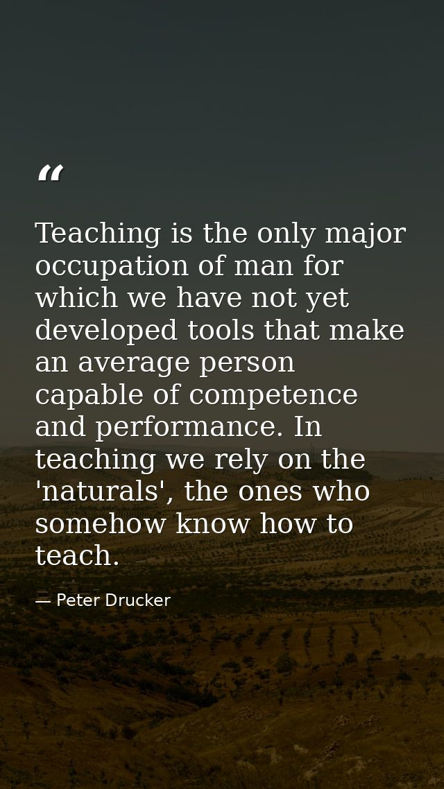 Teaching is the only major occupation of man for which we have not yet developed tools that make an average person capab — Peter Drucker