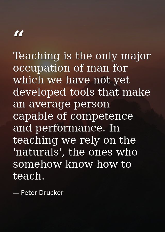 Teaching is the only major occupation of man for which we have not yet developed tools that make an average person capab — Peter Drucker