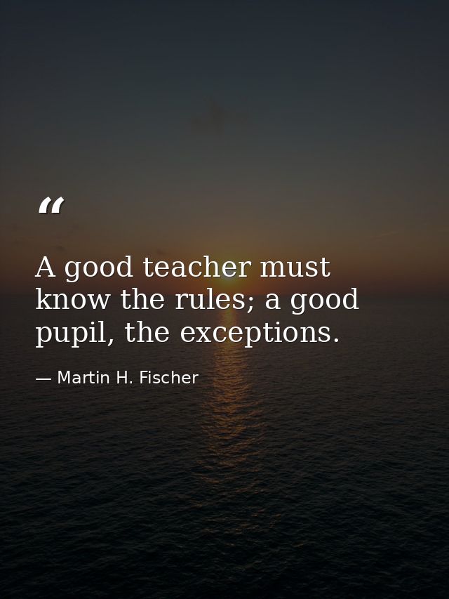 A good teacher must know the rules; a good pupil, the exceptions. — Martin H. Fischer