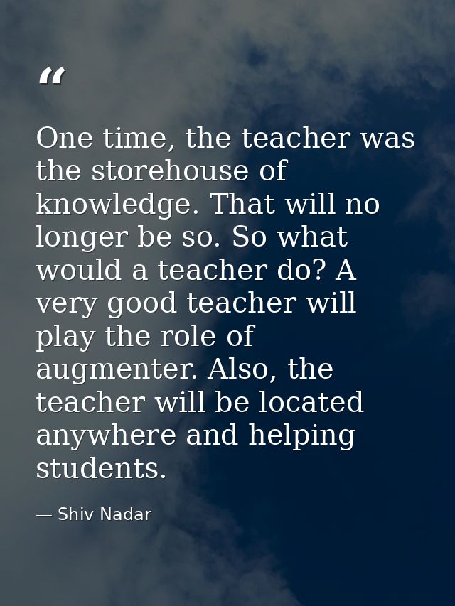 One time, the teacher was the storehouse of knowledge. That will no longer be so. So what would a teacher do? A very goo — Shiv Nadar