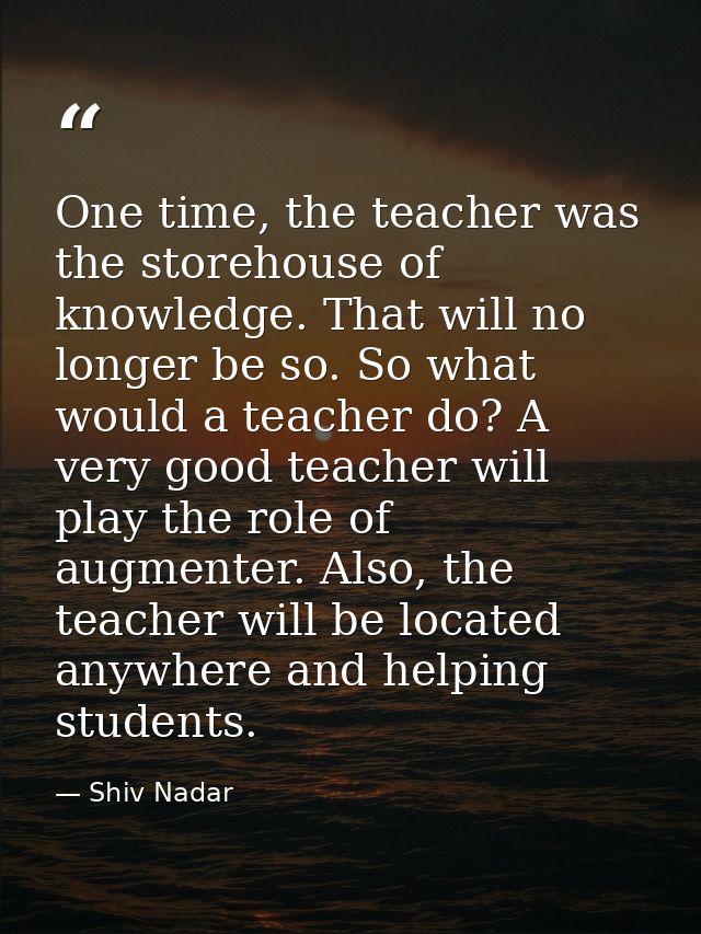 One time, the teacher was the storehouse of knowledge. That will no longer be so. So what would a teacher do? A very goo — Shiv Nadar