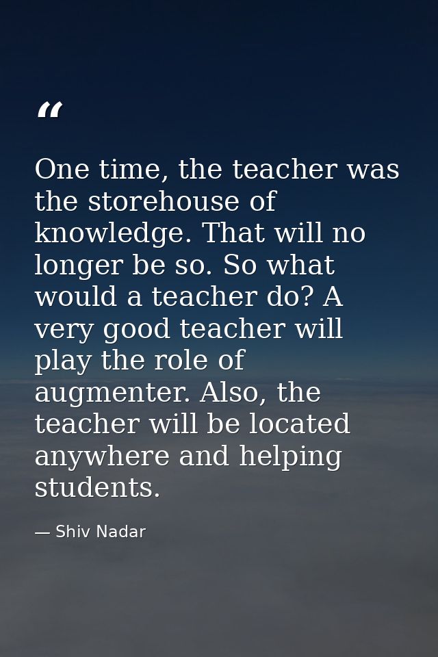 One time, the teacher was the storehouse of knowledge. That will no longer be so. So what would a teacher do? A very goo — Shiv Nadar