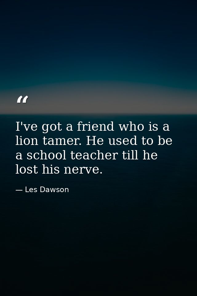 I've got a friend who is a lion tamer. He used to be a school teacher till he lost his nerve. — Les Dawson