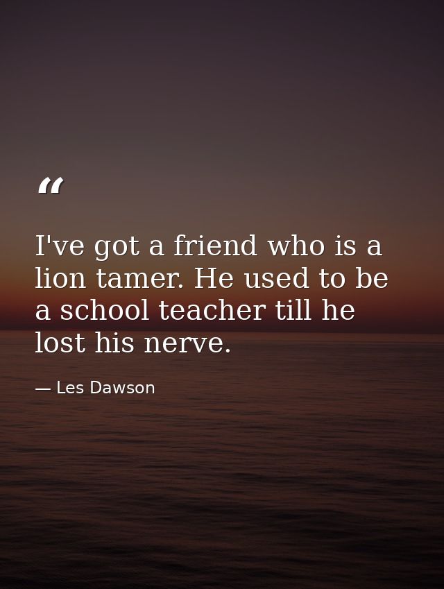 I've got a friend who is a lion tamer. He used to be a school teacher till he lost his nerve. — Les Dawson