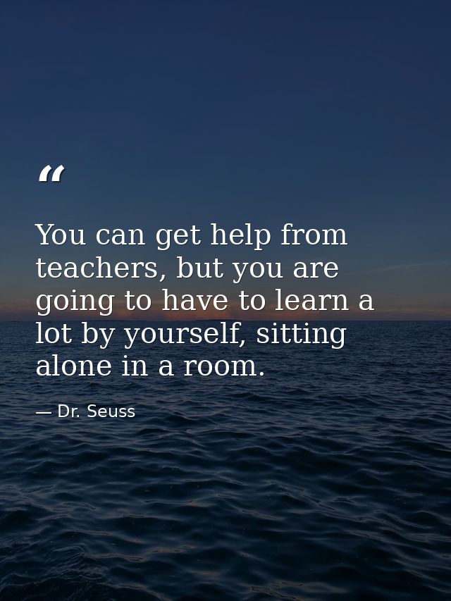 You can get help from teachers, but you are going to have to learn a lot by yourself, sitting alone in a room. — Dr. Seuss