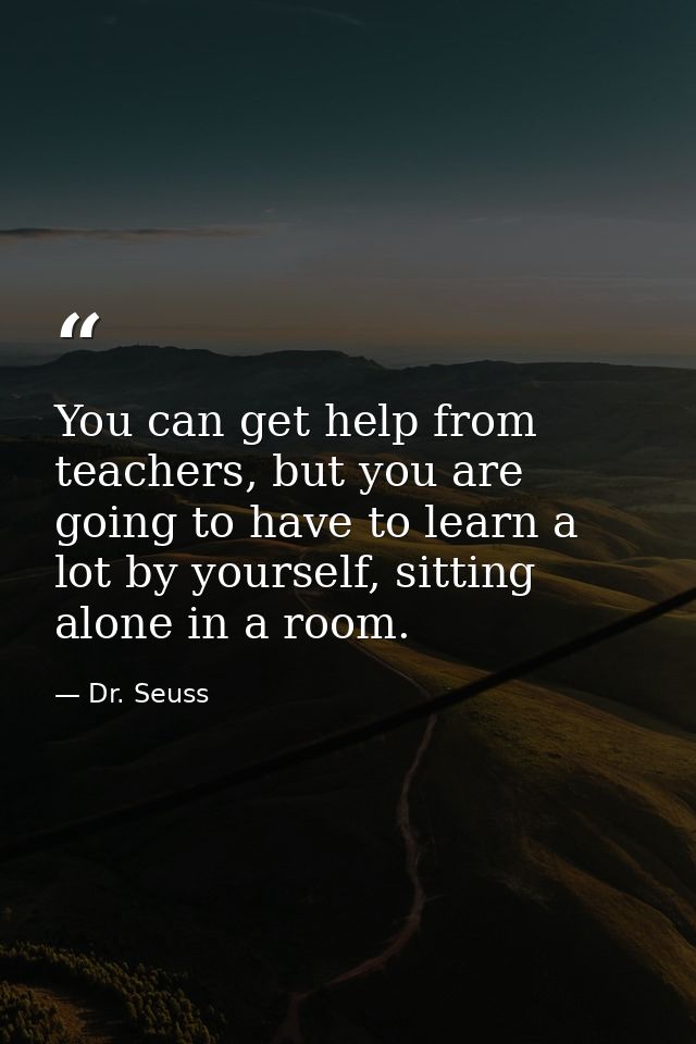 You can get help from teachers, but you are going to have to learn a lot by yourself, sitting alone in a room. — Dr. Seuss