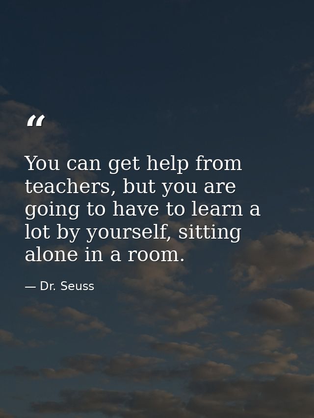 You can get help from teachers, but you are going to have to learn a lot by yourself, sitting alone in a room. — Dr. Seuss